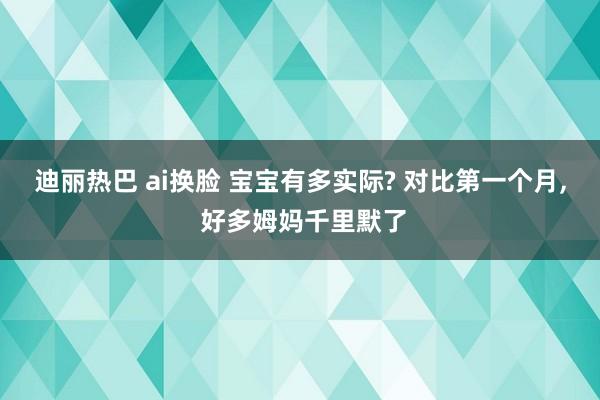 迪丽热巴 ai换脸 宝宝有多实际? 对比第一个月， 好多姆妈千里默了