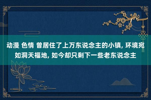 动漫 色情 曾居住了上万东说念主的小镇， 环境宛如洞天福地， 如今却只剩下一些老东说念主