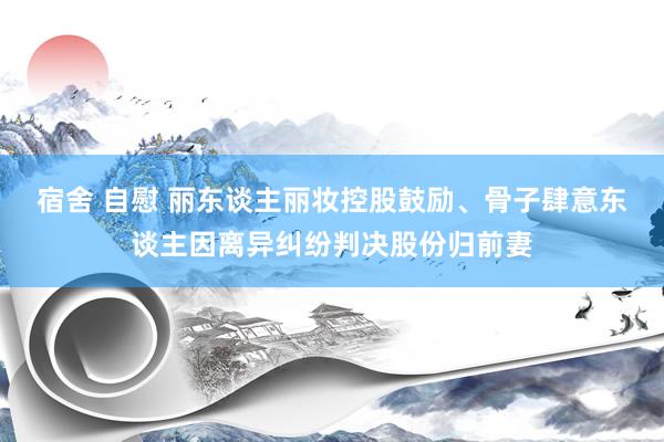 宿舍 自慰 丽东谈主丽妆控股鼓励、骨子肆意东谈主因离异纠纷判决股份归前妻