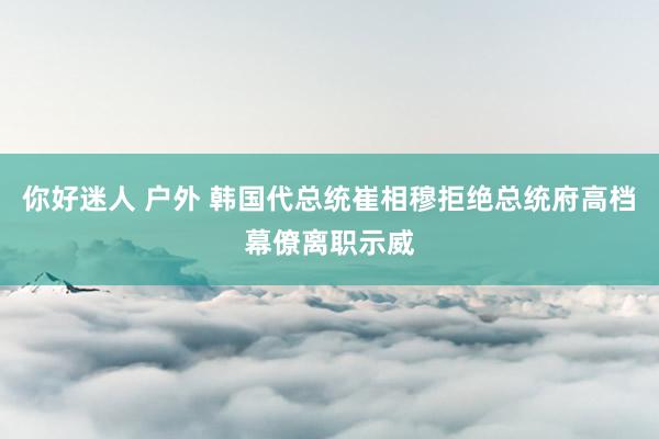 你好迷人 户外 韩国代总统崔相穆拒绝总统府高档幕僚离职示威