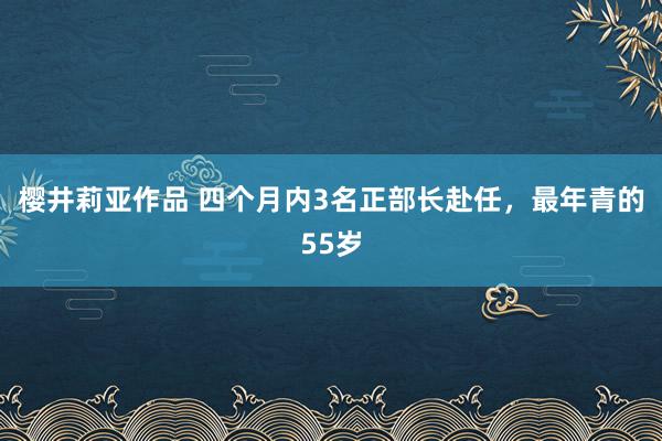 樱井莉亚作品 四个月内3名正部长赴任，最年青的55岁