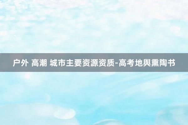 户外 高潮 城市主要资源资质-高考地舆熏陶书