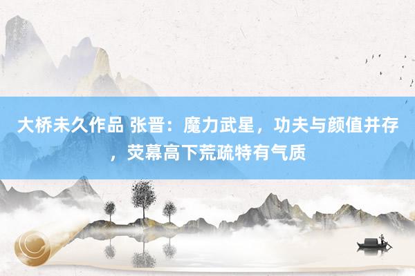 大桥未久作品 张晋：魔力武星，功夫与颜值并存，荧幕高下荒疏特有气质
