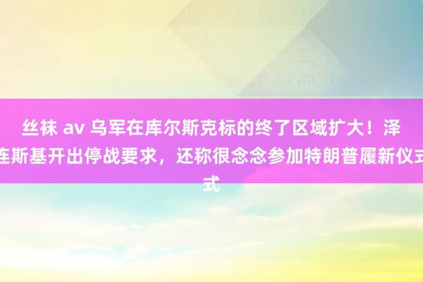 丝袜 av 乌军在库尔斯克标的终了区域扩大！泽连斯基开出停战要求，还称很念念参加特朗普履新仪式