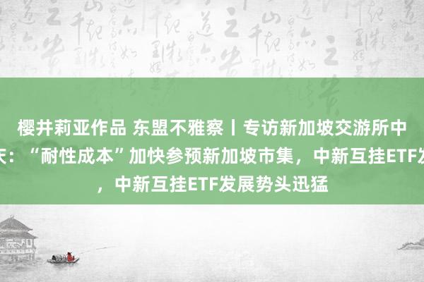 樱井莉亚作品 东盟不雅察丨专访新加坡交游所中国区主席陈庆：“耐性成本”加快参预新加坡市集，中新互挂ETF发展势头迅猛