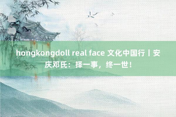 hongkongdoll real face 文化中国行丨安庆邓氏：择一事，终一世！