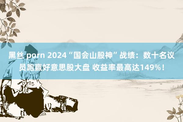 黑丝 porn 2024“国会山股神”战绩：数十名议员跑赢好意思股大盘 收益率最高达149%！