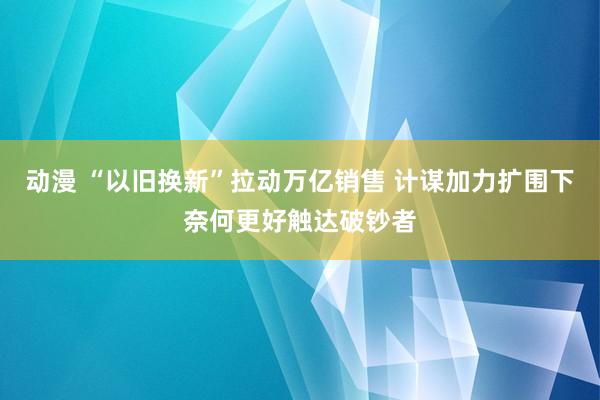 动漫 “以旧换新”拉动万亿销售 计谋加力扩围下奈何更好触达破钞者