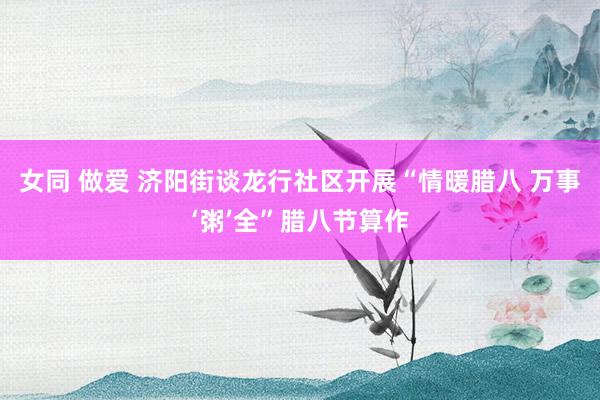 女同 做爱 济阳街谈龙行社区开展“情暖腊八 万事‘粥’全”腊八节算作