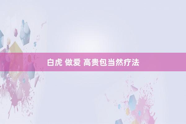 白虎 做爱 高贵包当然疗法