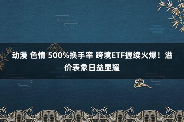 动漫 色情 500%换手率 跨境ETF握续火爆！溢价表象日益显耀