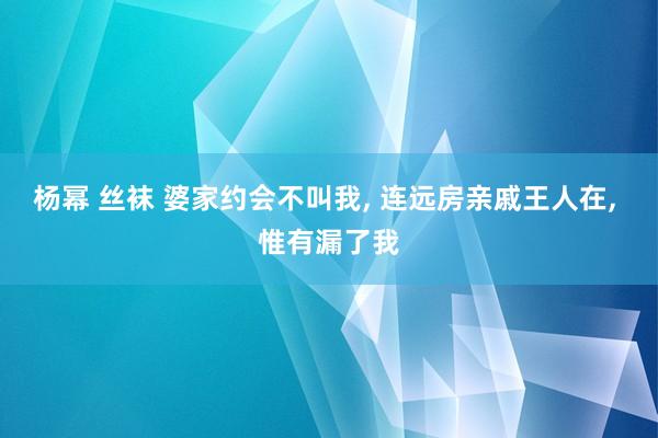 杨幂 丝袜 婆家约会不叫我， 连远房亲戚王人在， 惟有漏了我