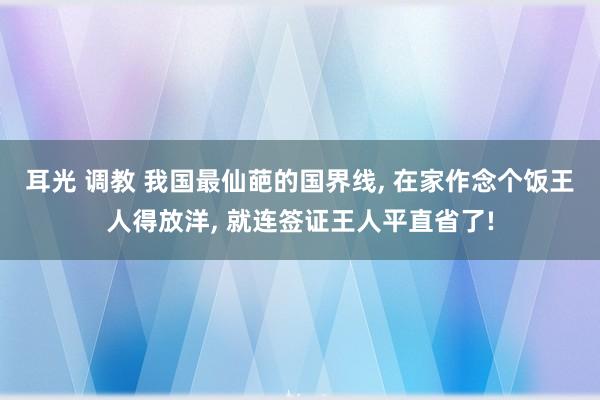 耳光 调教 我国最仙葩的国界线， 在家作念个饭王人得放洋， 就连签证王人平直省了!