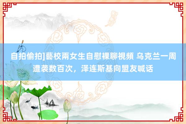 自拍偷拍]藝校兩女生自慰裸聊視頻 乌克兰一周遭袭数百次，泽连斯基向盟友喊话