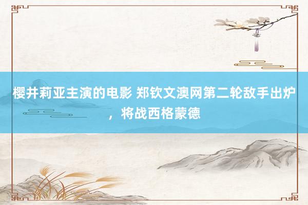 樱井莉亚主演的电影 郑钦文澳网第二轮敌手出炉，将战西格蒙德