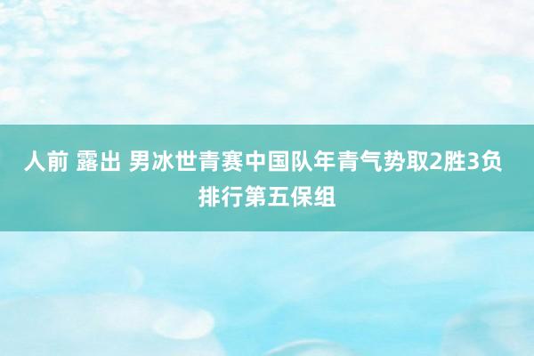 人前 露出 男冰世青赛中国队年青气势取2胜3负 排行第五保组