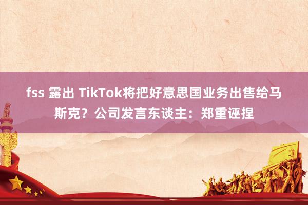 fss 露出 TikTok将把好意思国业务出售给马斯克？公司发言东谈主：郑重诬捏