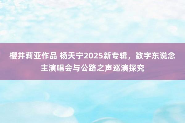 樱井莉亚作品 杨天宁2025新专辑，数字东说念主演唱会与公路之声巡演探究