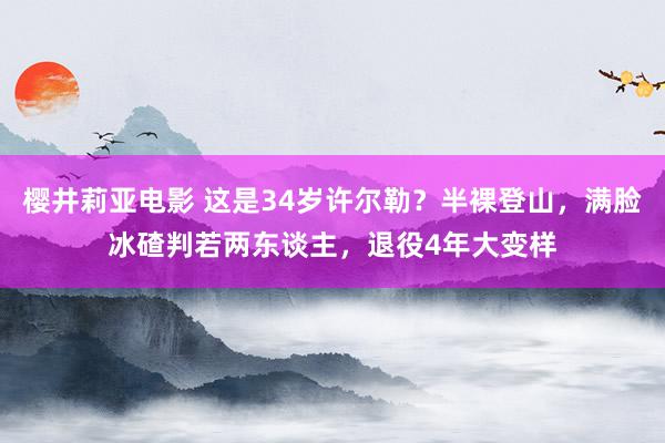 樱井莉亚电影 这是34岁许尔勒？半裸登山，满脸冰碴判若两东谈主，退役4年大变样