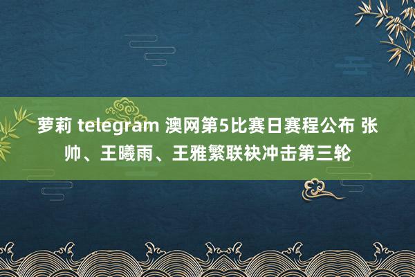 萝莉 telegram 澳网第5比赛日赛程公布 张帅、王曦雨、王雅繁联袂冲击第三轮