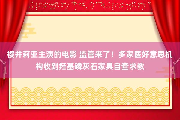 樱井莉亚主演的电影 监管来了！多家医好意思机构收到羟基磷灰石家具自查求教