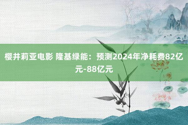 樱井莉亚电影 隆基绿能：预测2024年净耗费82亿元-88亿元