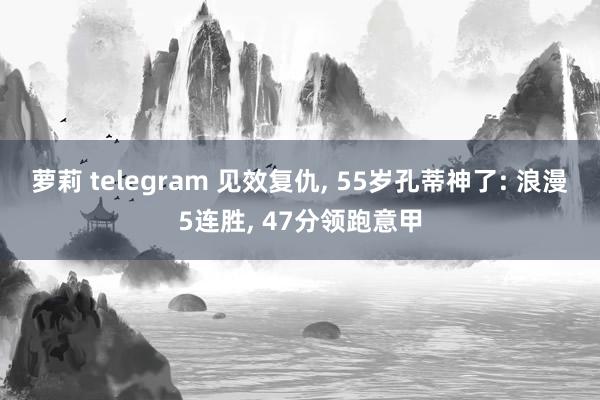 萝莉 telegram 见效复仇, 55岁孔蒂神了: 浪漫5连胜, 47分领跑意甲