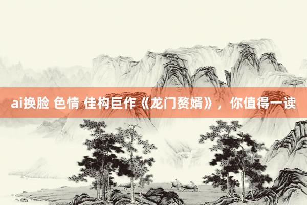 ai换脸 色情 佳构巨作《龙门赘婿》，你值得一读