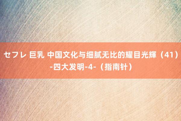 セフレ 巨乳 中国文化与细腻无比的耀目光輝（41）-四大发明-4-（指南针）