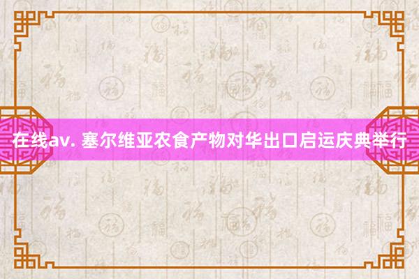 在线av. 塞尔维亚农食产物对华出口启运庆典举行