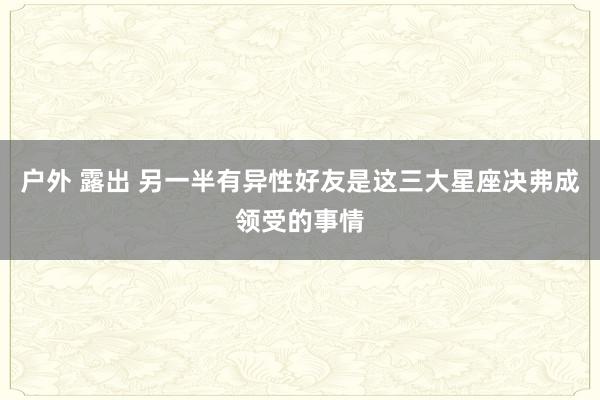 户外 露出 另一半有异性好友是这三大星座决弗成领受的事情
