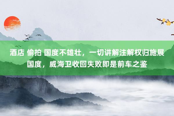酒店 偷拍 国度不雄壮，一切讲解注解权归施展国度，威海卫收回失败即是前车之鉴