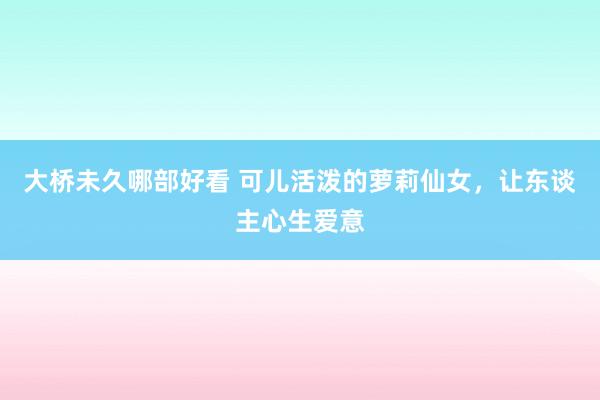 大桥未久哪部好看 可儿活泼的萝莉仙女，让东谈主心生爱意