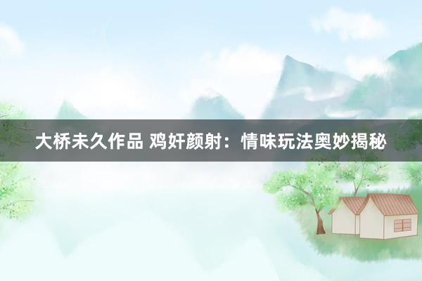 大桥未久作品 鸡奸颜射：情味玩法奥妙揭秘