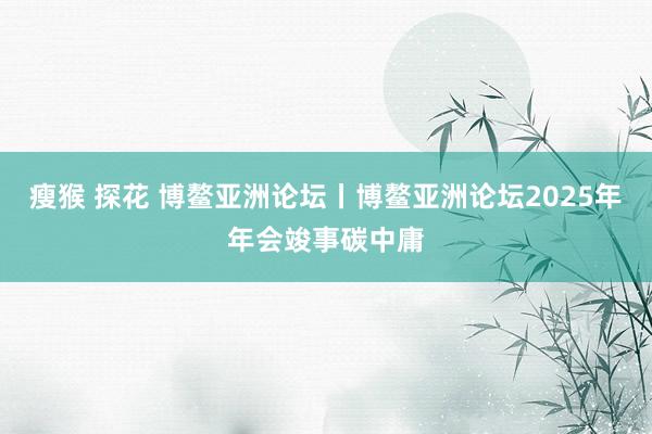 瘦猴 探花 博鳌亚洲论坛丨博鳌亚洲论坛2025年年会竣事碳中庸