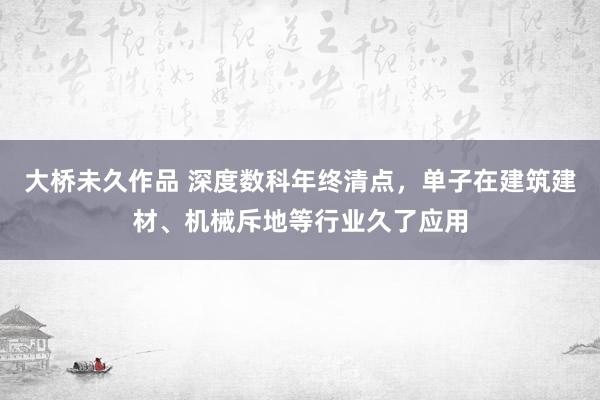 大桥未久作品 深度数科年终清点，单子在建筑建材、机械斥地等行业久了应用