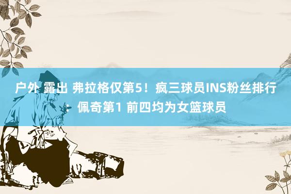 户外 露出 弗拉格仅第5！疯三球员INS粉丝排行：佩奇第1 前四均为女篮球员