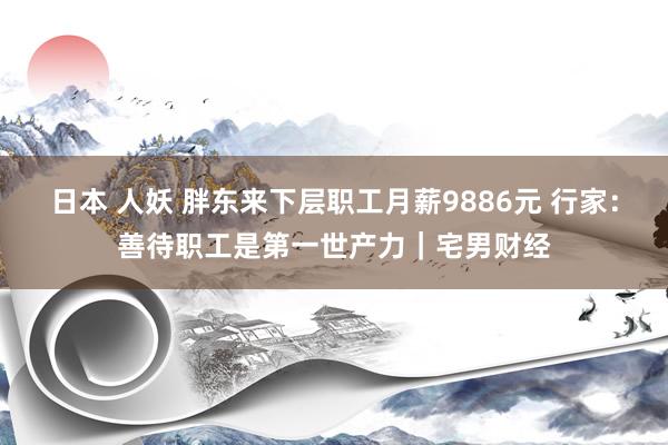 日本 人妖 胖东来下层职工月薪9886元 行家：善待职工是第一世产力｜宅男财经
