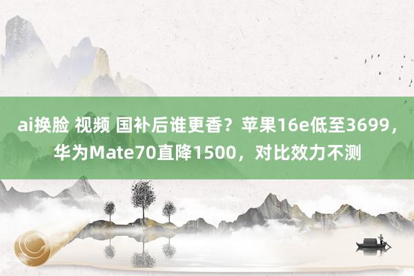 ai换脸 视频 国补后谁更香？苹果16e低至3699，华为Mate70直降1500，对比效力不测