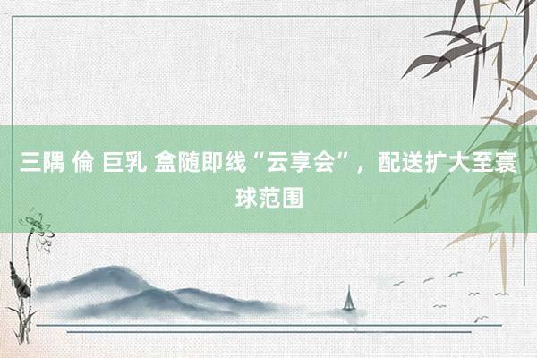 三隅 倫 巨乳 盒随即线“云享会”，配送扩大至寰球范围