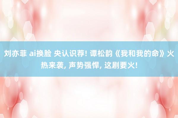 刘亦菲 ai换脸 央认识荐! 谭松韵《我和我的命》火热来袭, 声势强悍, 这剧要火!