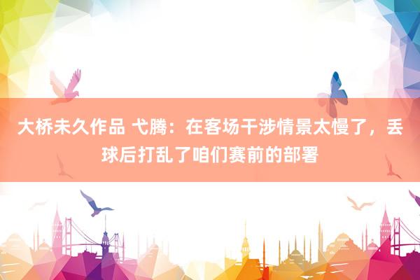 大桥未久作品 弋腾：在客场干涉情景太慢了，丢球后打乱了咱们赛前的部署