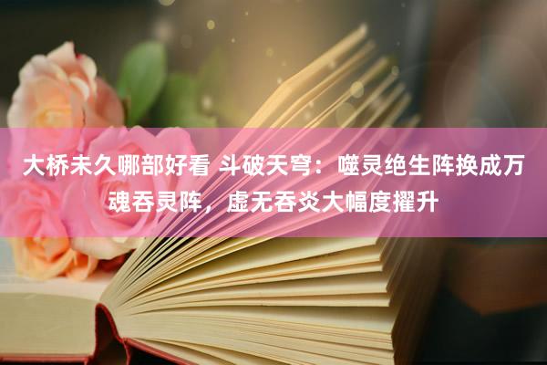 大桥未久哪部好看 斗破天穹：噬灵绝生阵换成万魂吞灵阵，虚无吞炎大幅度擢升