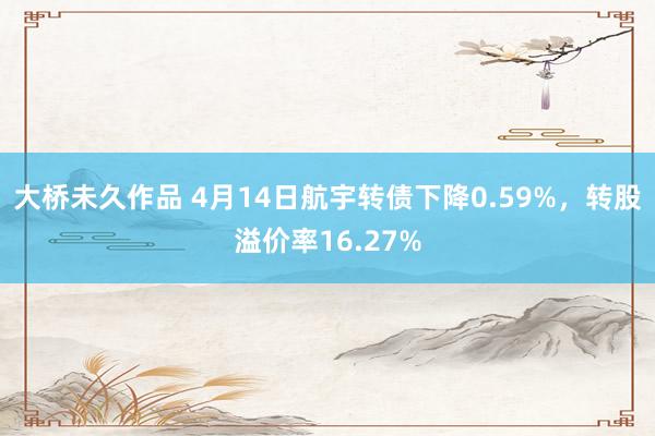 大桥未久作品 4月14日航宇转债下降0.59%，转股溢价率16.27%