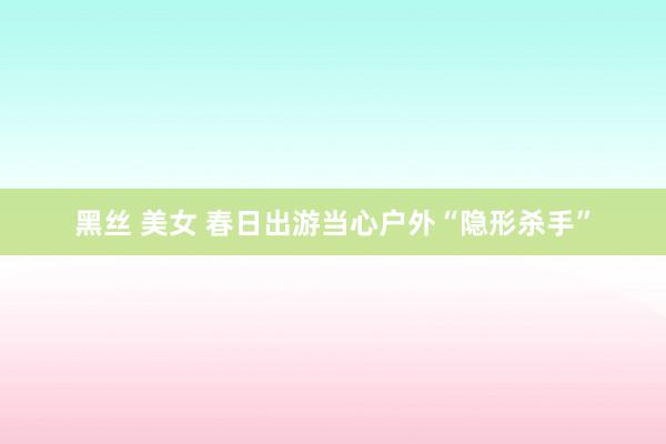 黑丝 美女 春日出游当心户外“隐形杀手”