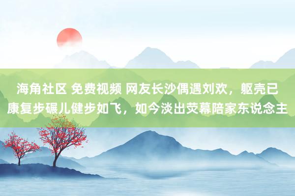 海角社区 免费视频 网友长沙偶遇刘欢，躯壳已康复步碾儿健步如飞，如今淡出荧幕陪家东说念主