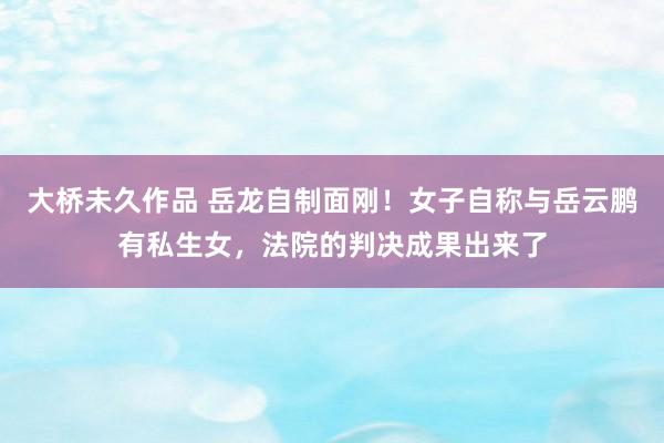大桥未久作品 岳龙自制面刚！女子自称与岳云鹏有私生女，法院的判决成果出来了