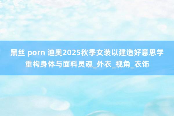 黑丝 porn 迪奥2025秋季女装以建造好意思学重构身体与面料灵魂_外衣_视角_衣饰