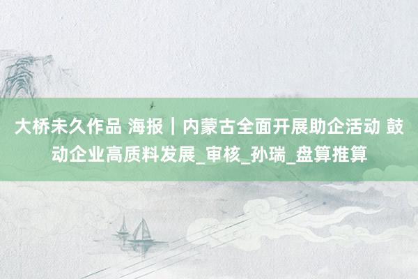 大桥未久作品 海报｜内蒙古全面开展助企活动 鼓动企业高质料发展_审核_孙瑞_盘算推算