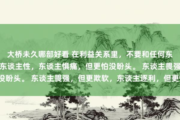 大桥未久哪部好看 在利益关系里，不要和任何东谈主说太多话，你要懂东谈主性，东谈主惧痛，但更怕没盼头。 东谈主畏强，但更欺软，东谈主逐利，但更惜命。